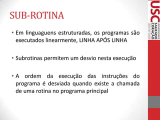 SUB-ROTINA
• Em linguaguens estruturadas, os programas são
executados linearmente, LINHA APÓS LINHA
• Subrotinas permitem um desvio nesta execução
• A ordem da execução das instruções do
programa é desviada quando existe a chamada
de uma rotina no programa principal

 