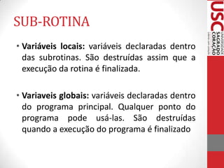 SUB-ROTINA
• Variáveis locais: variáveis declaradas dentro
das subrotinas. São destruídas assim que a
execução da rotina é finalizada.

• Variaveis globais: variáveis declaradas dentro
do programa principal. Qualquer ponto do
programa pode usá-las. São destruídas
quando a execução do programa é finalizado

 
