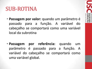 SUB-ROTINA
• Passagem por valor: quando um parâmetro é
passado para a função. A variável do
cabeçalho se comportará como uma variável
local da subrotina
• Passagem por referência: quando um
parâmetro é passado para a função. A
variável do cabeçalho se comportará como
uma variável global.

 