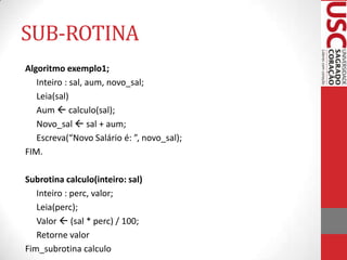 SUB-ROTINA
Algoritmo exemplo1;
Inteiro : sal, aum, novo_sal;
Leia(sal)
Aum  calculo(sal);
Novo_sal  sal + aum;
Escreva(“Novo Salário é: ”, novo_sal);
FIM.
Subrotina calculo(inteiro: sal)
Inteiro : perc, valor;
Leia(perc);
Valor  (sal * perc) / 100;
Retorne valor
Fim_subrotina calculo

 