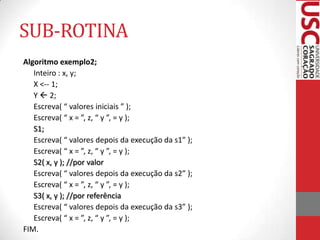 SUB-ROTINA
Algoritmo exemplo2;
Inteiro : x, y;
X <-- 1;
Y  2;
Escreva( “ valores iniciais ” );
Escreva( “ x = ”, z, “ y ”, = y );
S1;
Escreva( “ valores depois da execução da s1” );
Escreva( “ x = ”, z, “ y ”, = y );
S2( x, y ); //por valor
Escreva( “ valores depois da execução da s2” );
Escreva( “ x = ”, z, “ y ”, = y );
S3( x, y ); //por referência
Escreva( “ valores depois da execução da s3” );
Escreva( “ x = ”, z, “ y ”, = y );
FIM.

 
