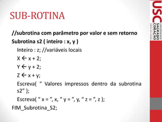 SUB-ROTINA
//subrotina com parâmetro por valor e sem retorno
Subrotina s2 ( inteiro : x, y )
Inteiro : z; //variáveis locais
X  x + 2;
Y  y + 2;
Z  x + y;
Escreva( “ Valores impressos dentro da subrotina
s2” );
Escreva( “ x = ”, x, “ y = ”, y, “ z = ”, z );
FIM_Subrotina_S2;

 