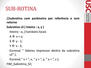 SUB-ROTINA
//subrotina com parâmetro por referência e sem
retorno
Subrotina s3 ( inteiro : x, y )
Inteiro : a; //variáveis locais
A  x + y;
X  y - 1;
Y  x - 2;
Escreva( “ Valores impressos dentro da subrotina
s2” );
Escreva( “ x = ”, x, “ y = ”, y, “ a = ”, z );
FIM_Subrotina_S2;

 