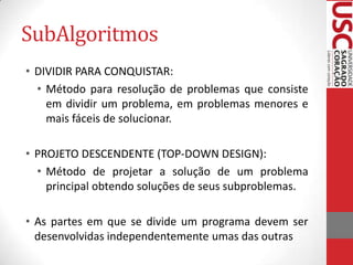 SubAlgoritmos
• DIVIDIR PARA CONQUISTAR:
• Método para resolução de problemas que consiste
em dividir um problema, em problemas menores e
mais fáceis de solucionar.

• PROJETO DESCENDENTE (TOP-DOWN DESIGN):
• Método de projetar a solução de um problema
principal obtendo soluções de seus subproblemas.
• As partes em que se divide um programa devem ser
desenvolvidas independentemente umas das outras

 