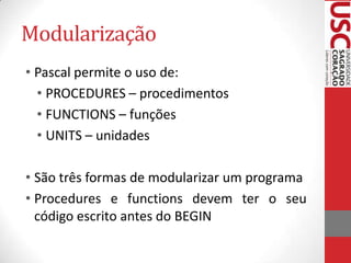Modularização
• Pascal permite o uso de:
• PROCEDURES – procedimentos
• FUNCTIONS – funções
• UNITS – unidades
• São três formas de modularizar um programa
• Procedures e functions devem ter o seu
código escrito antes do BEGIN

 