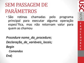 SEM PASSAGEM DE
PARÂMETROS
• São rotinas chamadas pelo programa
principal para executar alguma operação
especí´fica, mas não retornam valor para
quem as chamou

Procedure nome_da_procedure;
Declaração_de_variáveis_locais;
Begin
Comandos

End;

P
R
O
C
E
D
U
R
E
S

 