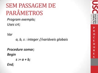 SEM PASSAGEM DE
PARÂMETROS
Program exemplo;
Uses crt;
Var
a, b, s : integer //variáveis globais
Procedure somar;
Begin
s := a + b;
End;

P
R
O
C
E
D
U
R
E
S

 
