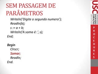 SEM PASSAGEM DE
PARÂMETROS
Writeln(‘Digite o segundo numero’);
Readln(b);
s := a + b;
Writeln(‘A soma é: ’, s);
End;
Begin
Clrscr;
Somar;
Readln;
End.

P
R
O
C
E
D
U
R
E
S

 