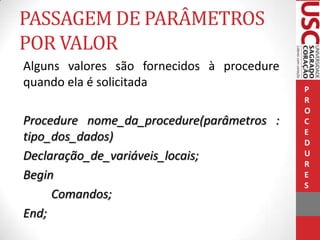 PASSAGEM DE PARÂMETROS
POR VALOR
Alguns valores são fornecidos à procedure
quando ela é solicitada
Procedure nome_da_procedure(parâmetros :
tipo_dos_dados)
Declaração_de_variáveis_locais;
Begin
Comandos;
End;

P
R
O
C
E
D
U
R
E
S

 