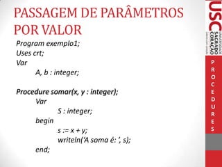 PASSAGEM DE PARÂMETROS
POR VALOR
Program exemplo1;
Uses crt;
Var
A, b : integer;

Procedure somar(x, y : integer);
Var
S : integer;
begin
s := x + y;
writeln(‘A soma é: ’, s);
end;

P
R
O
C
E
D
U
R
E
S

 