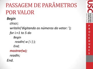 PASSAGEM DE PARÂMETROS
POR VALOR
Begin
clrscr;
writeln(‘digitando os números do vetor: ’);
for i:=1 to 5 do
Begin
readln( w [ i ] );
End;

mostrar(w);
readln;

End.

P
R
O
C
E
D
U
R
E
S

 
