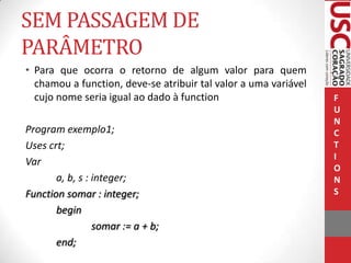 SEM PASSAGEM DE
PARÂMETRO
• Para que ocorra o retorno de algum valor para quem
chamou a function, deve-se atribuir tal valor a uma variável
cujo nome seria igual ao dado à function
Program exemplo1;
Uses crt;
Var
a, b, s : integer;
Function somar : integer;
begin
somar := a + b;
end;

F
U
N
C
T
I
O
N
S

 