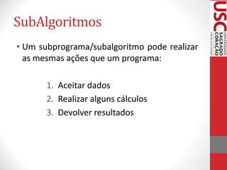 SubAlgoritmos
• Um subprograma/subalgoritmo pode realizar
as mesmas ações que um programa:
1. Aceitar dados
2. Realizar alguns cálculos
3. Devolver resultados

 