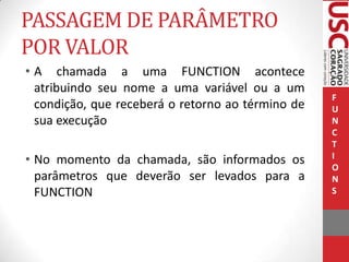 PASSAGEM DE PARÂMETRO
POR VALOR
• A chamada a uma FUNCTION acontece
atribuindo seu nome a uma variável ou a um
condição, que receberá o retorno ao término de
sua execução
• No momento da chamada, são informados os
parâmetros que deverão ser levados para a
FUNCTION

F
U
N
C
T
I
O
N
S

 