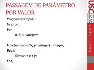 PASSAGEM DE PARÂMETRO
POR VALOR
Program exemplo1;
Uses crt;
Var
a, b, s : integer;
Function somar(x, y : integer) : integer;
Begin
Somar := x + y;
End;

F
U
N
C
T
I
O
N
S

 