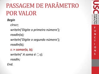 PASSAGEM DE PARÂMETRO
POR VALOR
Begin
clrscr;
writeln(‘Digite o primeiro número’);
readln(a);
writeln(‘Digite o segundo número’);
readln(b);
s := somar(a, b);
writeln(‘ A soma é: ’, s);
readln;
End.

F
U
N
C
T
I
O
N
S

 