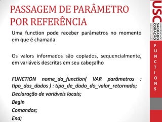 PASSAGEM DE PARÂMETRO
POR REFERÊNCIA
Uma function pode receber parâmetros no momento
em que é chamada
Os valors informados são copiados, sequencialmente,
em variáveis descritas em seu cabeçalho
FUNCTION nome_da_function( VAR parâmetros :
tipo_dos_dados ) : tipo_de_dado_do_valor_retornado;
Declaração de variáveis locais;
Begin
Comandos;
End;

F
U
N
C
T
I
O
N
S

 