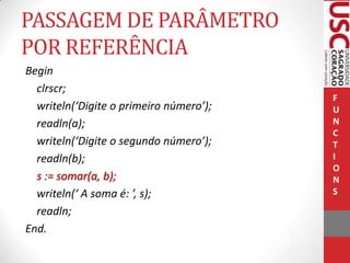 PASSAGEM DE PARÂMETRO
POR REFERÊNCIA
Begin
clrscr;
writeln(‘Digite o primeiro número’);
readln(a);
writeln(‘Digite o segundo número’);
readln(b);
s := somar(a, b);
writeln(‘ A soma é: ’, s);
readln;
End.

F
U
N
C
T
I
O
N
S

 