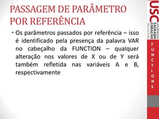 PASSAGEM DE PARÂMETRO
POR REFERÊNCIA
• Os parâmetros passados por referência – isso
é identificado pela presença da palavra VAR
no cabeçalho da FUNCTION – qualquer
alteração nos valores de X ou de Y será
também refletida nas variáveis A e B,
respectivamente

F
U
N
C
T
I
O
N
S

 
