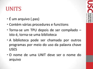 UNITS
• É um arquivo (.pas)
• Contém várias procedures e functions
• Torna-se um TPU depois de ser compilado –
isto é, torna-se uma biblioteca
• A biblioteca pode ser chamada por outros
programas por meio do uso da palavra chave
USES
• O nome de uma UNIT deve ser o nome do
arquivo

 