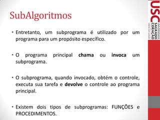 SubAlgoritmos
• Entretanto, um subprograma é utilizado por um
programa para um propósito específico.
• O programa
subprograma.

principal

chama

ou

invoca

um

• O subprograma, quando invocado, obtém o controle,
executa sua tarefa e devolve o controle ao programa
principal.
• Existem dois tipos de subprogramas: FUNÇÕES e
PROCEDIMENTOS.

 