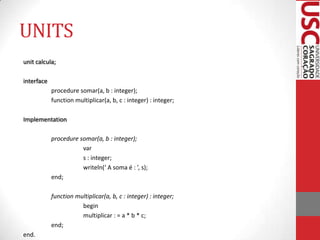 UNITS
unit calcula;
interface
procedure somar(a, b : integer);
function multiplicar(a, b, c : integer) : integer;
Implementation

procedure somar(a, b : integer);
var
s : integer;
writeln(‘ A soma é : ’, s);
end;
function multiplicar(a, b, c : integer) : integer;
begin
multiplicar : = a * b * c;
end;
end.

 