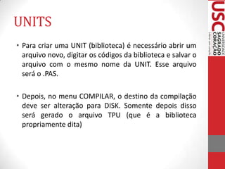 UNITS
• Para criar uma UNIT (biblioteca) é necessário abrir um
arquivo novo, digitar os códigos da biblioteca e salvar o
arquivo com o mesmo nome da UNIT. Esse arquivo
será o .PAS.

• Depois, no menu COMPILAR, o destino da compilação
deve ser alteração para DISK. Somente depois disso
será gerado o arquivo TPU (que é a biblioteca
propriamente dita)

 