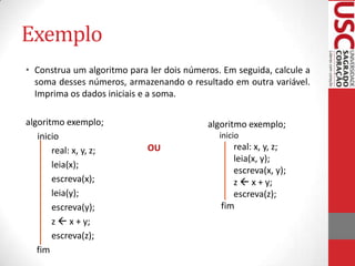 Exemplo
• Construa um algoritmo para ler dois números. Em seguida, calcule a
soma desses números, armazenando o resultado em outra variável.
Imprima os dados iniciais e a soma.
algoritmo exemplo;
inicio
real: x, y, z;
leia(x);
escreva(x);
leia(y);
escreva(y);
z  x + y;
escreva(z);
fim

algoritmo exemplo;
inicio

OU

real: x, y, z;
leia(x, y);
escreva(x, y);
z  x + y;
escreva(z);
fim

 