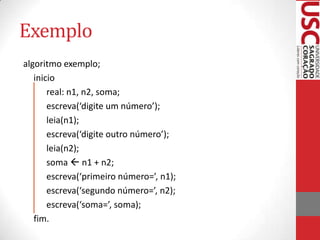 Exemplo
algoritmo exemplo;
inicio
real: n1, n2, soma;
escreva(‘digite um número’);
leia(n1);
escreva(‘digite outro número’);
leia(n2);
soma  n1 + n2;
escreva(‘primeiro número=’, n1);
escreva(‘segundo número=’, n2);
escreva(‘soma=’, soma);
fim.

 
