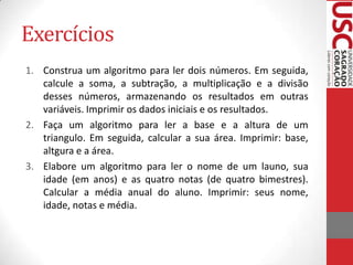 Exercícios
1. Construa um algoritmo para ler dois números. Em seguida,
calcule a soma, a subtração, a multiplicação e a divisão
desses números, armazenando os resultados em outras
variáveis. Imprimir os dados iniciais e os resultados.
2. Faça um algoritmo para ler a base e a altura de um
triangulo. Em seguida, calcular a sua área. Imprimir: base,
altgura e a área.
3. Elabore um algoritmo para ler o nome de um launo, sua
idade (em anos) e as quatro notas (de quatro bimestres).
Calcular a média anual do aluno. Imprimir: seus nome,
idade, notas e média.

 
