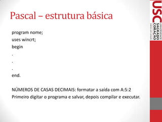 Pascal – estrutura básica
program nome;
uses wincrt;
begin
.
.
.
end.
NÚMEROS DE CASAS DECIMAIS: formatar a saída com A:5:2
Primeiro digitar o programa e salvar, depois compilar e executar.

 