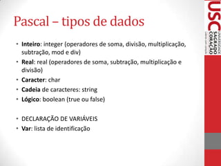 Pascal – tipos de dados
• Inteiro: integer (operadores de soma, divisão, multiplicação,
subtração, mod e div)
• Real: real (operadores de soma, subtração, multiplicação e
divisão)
• Caracter: char
• Cadeia de caracteres: string
• Lógico: boolean (true ou false)
• DECLARAÇÃO DE VARIÁVEIS
• Var: lista de identificação

 