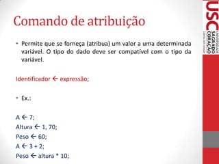 Comando de atribuição
• Permite que se forneça (atribua) um valor a uma determinada
variável. O tipo do dado deve ser compatível com o tipo da
variável.
Identificador  expressão;
• Ex.:
A  7;
Altura  1, 70;
Peso  60;
A  3 + 2;
Peso  altura * 10;

 