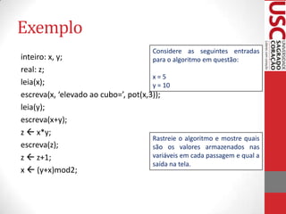 Exemplo
Considere as seguintes entradas
para o algoritmo em questão:

inteiro: x, y;
real: z;
x=5
leia(x);
y = 10
escreva(x, ‘elevado ao cubo=’, pot(x,3));
leia(y);
escreva(x+y);
z  x*y;
Rastreie o algoritmo e mostre quais
escreva(z);
são os valores armazenados nas
variáveis em cada passagem e qual a
z  z+1;
saída na tela.
x  (y+x)mod2;

 
