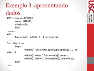 Exemplo 3: apresentando
dados
TYPE empresa = RECORD
nome : LITERAL;
salario: REAL;
END;
............
VAR
funcionarios : ARRAY [ 1 .. 4 ] of empresa;
............
for i : 10 to 4 do
begin
writeln( ‘ Funcionário que ocupa a posição ’, i, ‘ no
vetor: ’ );
writeln( ‘ Nome: ’, funcionarios*i+.nome );
writeln( ‘ Salário: ’, funcionarios*i+.salario:6:2 );
END;
......

 