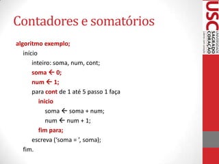 Contadores e somatórios
algoritmo exemplo;
início
inteiro: soma, num, cont;
soma  0;
num  1;
para cont de 1 até 5 passo 1 faça
inicio
soma  soma + num;
num  num + 1;
fim para;
escreva (‘soma = ’, soma);
fim.

 
