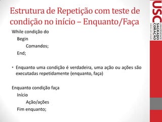 Estrutura de Repetição com teste de
condição no início – Enquanto/Faça
While condição do
Begin
Comandos;
End;
• Enquanto uma condição é verdadeira, uma ação ou ações são
executadas repetidamente (enquanto, faça)
Enquanto condição faça
Início
Ação/ações
Fim enquanto;

 