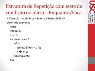 Estrutura de Repetição com teste de
condição no início – Enquanto/Faça
• Exemplo: imprimir os números inteiros de 0 a 3.
algoritmo exemplo;
início
inteiro: n;
n  0;
enquanto n <= 3
início
escreva (‘num = ’, n);
n  n+1;
fim enquanto;
fim.

 