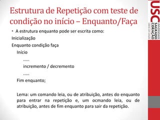 Estrutura de Repetição com teste de
condição no início – Enquanto/Faça
• A estrutura enquanto pode ser escrita como:
Inicialização
Enquanto condição faça
Início
.....
incremento / decremento
.....
Fim enquanto;
Lema: um comando leia, ou de atribuição, antes do enquanto
para entrar na repetição e, um ocmando leia, ou de
atribuição, antes de fim enquanto para sair da repetição.

 