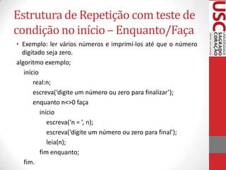 Estrutura de Repetição com teste de
condição no início – Enquanto/Faça
• Exemplo: ler vários números e imprimí-los até que o número
digitado seja zero.
algoritmo exemplo;
início
real:n;
escreva(‘digite um número ou zero para finalizar’);
enquanto n<>0 faça
início
escreva(‘n = ’, n);
escreva(‘digite um número ou zero para final’);
leia(n);
fim enquanto;
fim.

 