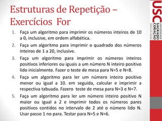 Estruturas de Repetição –
Exercícios For
1. Faça um algoritmo para imprimir os números inteiros de 10
a 0, inclusive, em ordem alfabética.
2. Faça um algoritmo para imprimir o quadrado dos números
inteiros de 1 a 20, inclusive.
3. Faça um algoritmo para imprimir os números inteiros
positivos inferiores ou iguais a um número N inteiro positivo
lido inicialmente. Fazer o teste de mesa para N=5 e N=8.
4. Faça um algoritmo para ler um número inteiro positivo
menor ou igual a 10. em seguida, calcular e imprimir a
respectiva tabuada. Fazero teste de mesa para N=3 e N=7.
5. Faça um algoritmo para ler um número inteiro positivo N
maior ou igual a 2 e imprimir todos os números pares
positivos contidos no intervalo de 2 até o número lido N.
Usar passo 1 no para. Testar para N=5 e N=6.

 