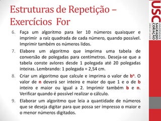 Estruturas de Repetição –
Exercícios For
6. Faça um algoritmo para ler 10 números quaisquer e
imprimir a raíz quadrada de cada número, quando possível.
Imprimir também os números lidos.
7. Elabore um algoritmo que imprima uma tabela de
conversão de polegadas para centímetros. Deseja-se que a
tabela conste avlores desde 1 polegada até 20 polegadas
inteiras. Lembrando: 1 polegada = 2,54 cm.
8. Criar um algoritmo que calcule e imprima o valor de bn. O
valor de n deverá ser inteiro e maior do que 1 e o de b
inteiro e maior ou igual a 2. Imprimir também b e n.
Verificar quando é possível realizar o cálculo.
9. Elaborar um algoritmo que leia a quantidade de números
que se deseja digitar para que possa ser impresso o maior e
o menor números digitados.

 