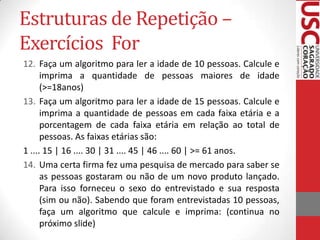 Estruturas de Repetição –
Exercícios For
12. Faça um algoritmo para ler a idade de 10 pessoas. Calcule e
imprima a quantidade de pessoas maiores de idade
(>=18anos)
13. Faça um algoritmo para ler a idade de 15 pessoas. Calcule e
imprima a quantidade de pessoas em cada faixa etária e a
porcentagem de cada faixa etária em relação ao total de
pessoas. As faixas etárias são:
1 .... 15 | 16 .... 30 | 31 .... 45 | 46 .... 60 | >= 61 anos.
14. Uma certa firma fez uma pesquisa de mercado para saber se
as pessoas gostaram ou não de um novo produto lançado.
Para isso forneceu o sexo do entrevistado e sua resposta
(sim ou não). Sabendo que foram entrevistadas 10 pessoas,
faça um algoritmo que calcule e imprima: (continua no
próximo slide)

 