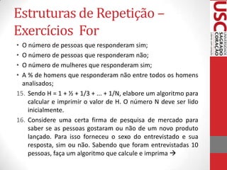 Estruturas de Repetição –
Exercícios For
•
•
•
•

O número de pessoas que responderam sim;
O número de pessoas que responderam não;
O número de mulheres que responderam sim;
A % de homens que responderam não entre todos os homens
analisados;
15. Sendo H = 1 + ½ + 1/3 + ... + 1/N, elabore um algoritmo para
calcular e imprimir o valor de H. O número N deve ser lido
inicialmente.
16. Considere uma certa firma de pesquisa de mercado para
saber se as pessoas gostaram ou não de um novo produto
lançado. Para isso forneceu o sexo do entrevistado e sua
resposta, sim ou não. Sabendo que foram entrevistadas 10
pessoas, faça um algoritmo que calcule e imprima 

 