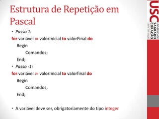 Estrutura de Repetição em
Pascal
• Passo 1:
for variável := valorInicial to valorFinal do
Begin
Comandos;
End;
• Passo -1:
for variável := valorInicial to valorfinal do
Begin
Comandos;
End;
• A variável deve ser, obrigatoriamente do tipo integer.

 