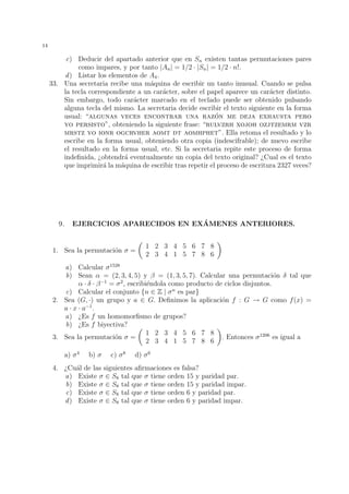 11 
Ejemplo 37. Para la permutaci´on  = (1, 6, 3, 4)(2, 9)(5, 8, 7) del Ejemplo 30, el n´umero 
de transposiciones resultantes es igual a 3 + 1 + 2 = 6, con lo cual  es una permutaci´on 
par y sgn() = +1. 
8. Ejercicios. 
1. En el conjunto R−{1} se considera la operaci´on x  y = x+y−xy. Demostrar que 
(R − {1}, ) es un grupo conmutativo. 
2. En R × R definimos la operaci´on (u, v)  (x, y) = (u · x, v · x + y). Probar que 
(R × R, ) es un grupo no conmutativo. 
3. Probar las propiedades de los inversos en la Proposici´on 7. 
4. Consideremos el conjunto N={0, 1, 2, · · · } de los n´umeros naturales y el conjunto 
F de todas las aplicaciones de N en s´ı mismo con la operaci´on “composici´on de 
aplicaciones”. 
Dar un ejemplo de dos aplicaciones f, g 2 F tales que f g = 1N, pero g f6= 1N. 
Comparar este resultado con el enunciado de la Proposici´on 5. 
5. Dados dos grupos (G,) y (H,~), consideramos el conjunto G × H producto car-tesiano 
de G y H, es decir, el conjunto formado por todas las parejas ordenadas 
(g, h) con g 2 G, h 2 H. Definimos una nueva operaci´on 
 sobre G × H: 
(g1, h1) 
 (g2, h2) = (g1  g2, h1 ~ h2). 
Comprobar que el conjunto G × H tiene estructura de grupo con respecto de esta 
operaci´on, siendo el elemento identidad la pareja (e1, e2), con e1 el elemento iden-tidad 
para G, y e2 el elemento identidad para H. Al grupo G × H as´ı construido 
se le denomina el producto directo de G y H. 
6. Probar que si G es un grupo tal que x2 = 1 para todo x 2 G, entonces G es abeliano. 
7. Dado un n´umero entero k  0, definimos kZ = {k · x | x 2 Z}. Probar que todos 
los subgrupos de (Z, +) son de la forma kZ, con k 2 N. 
8. Sea H un subconjunto finito y no vac´ıo de un grupo G, verificando que si x, y 2 H 
entonces x · y 2 H (es decir, H es cerrado con respecto de la operaci´on de G). 
Probar que H es un subgrupo de G. 
9. En los distintos apartados (a)-(i), se da un grupo G y un subconjunto H de G. En 
cada caso, estudiar si H es o no es un subgrupo de G: 
(a) G = (Z, +), H = {enteros impares} 
(b) G = (Z, +), H = {enteros multiplos ´de 3} 
(c) G = (Z11,  
·), H = {1, 5, 7} 
(d) G = (Z9, +), H = {0, 2, 4, 6, 8} 
(e) G = (Z21, +), H = {0, 7, 14} 
(f) G = (R, ·), H = R+ 
(g) G = (Z 
13, ·), H = {1, 5, 8, 12} 
(h) G = S8, H = { 2 S8 | (4) = 4} 
(i) G = S8, H = { 2 S8 | 2 = 1} 
 