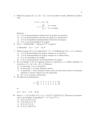 12 
10. Demostrar que la intersecci´on de subgrupos de un grupo G es de nuevo un subgrupo 
de G. Dar un ejemplo para poner de manifiesto que en general la uni´on de subgrupos 
de un grupo G no tiene por qu´e ser un subgrupo de G. 
11. Dados los subgrupos H1 = 28Z y H2 = 63Z de (Z, +), calcular el subgrupo H1H2. 
12. El centro de un grupo G es el conjunto C(G) formado por todos los elementos 
g 2 G tales que g · h = h · g, para todo h 2 G. Probar que C(G) es un subgrupo de 
G. 
13. Sea X = Q − {0, 1} y f1, f2, f3, f4, f5, f6 las aplicaciones de X en X definidas por 
f1(x) = x, f2(x) = 
1 
1 − x 
, f3(x) = 
x − 1 
x 
, 
f2(x) = 
1 
x 
, f5(x) = 1 − x, f6(x) = 
x 
x − 1 
. 
Se pide: 
a) Probar que el conjunto F = {f1, f2, f3, f4, f5, f6} tiene estructura de grupo con 
respecto de la composici´on de aplicaciones. 
b) Hallar todos los subgrupos de F. 
14. Sea G un grupo y g 2 G. Demostrar las siguientes propiedades sobre ´ordenes de 
elementos: 
a) Si g tiene orden n, entonces hgi = {1, g, g2, . . . , gn−1}. 
b) Si g tiene orden infinito, entonces gn6= 1 para todo n6= 0, y gn16= gn2 para 
cualesquiera n16= n2 de Z. 
c) Si g tiene orden n y gm = 1, entonces n divide a m. 
d) Si g tiene orden n, entonces para cualquier m 2 Z se verifica que el orden de 
gm es n 
mcd{n,m} . En particular, si mcd{n,m} = 1, es decir, si n y m son primos 
relativos, entonces gm genera el mismo subgrupo que g. 
e) Si g1 tiene orden n1, g2 tiene orden n2, y g1 · g2 = g2 · g1 entonces g1 · g2 tiene 
orden igual a mcm{n1, n2}. 
15. Sabemos que el grupo (Z56, +) es c´ıclico, pues h1i = Z56. Encontrar todos los 
elementos g 2 Z56 tales que hgi = Z56. 
16. Comprobar que (Z7 
, ·) es un grupo c´ıclico y encontrar todos los g 2 Z7 
tales que 
hgi = Z7 
. 
17. Dado un subgrupo H de un grupo G, consideramos la siguiente relaci´on binaria RH 
definida sobre G: 
x RH y () x · y−1 2 H. 
Se pide: 
a) Probar que RH es una relaci´on de equivalencia sobre G. 
b) Probar que para todo x 2 G, la clase de equivalencia de x viene dada por 
[x] = {h · x | h 2 H} y por tanto [e] = H. 
c) Probar que para todo x 2 G, existe una aplicaci´on biyectiva de [e] en [x]. 
Deducir de aqu´ı que en el caso en que G sea finito, el cardinal de H divide al 
cardinal de G (este hecho se denomina el Teorema de Lagrange). 
d) Describir el conjunto cociente G/RH para los casos H = {e} y H = G. 
 