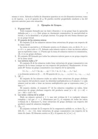 3 
mismo n veces. Adem´as se habla de elementos opuestos en vez de elementos inversos; como 
es de esperar, −g es el opuesto de g. Se pueden escribir propiedades similares a las del 
ejercicio anterior para esta situaci´on. 
2. Ejemplos de Grupos. 
1. El grupo trivial 
Todo conjunto formado por un ´unico elemento e es un grupo bajo la operaci´on 
definida por e · e = e. Este grupo es claramente conmutativo, la asociatividad es 
trivial, e es la identidad y su propio inverso. Un grupo de esta forma diremos que 
es un grupo trivial. 
2. El conjunto de los n´umeros enteros 
El conjunto Z de los n´umeros enteros tiene estructura de grupo con respecto de 
la suma usual. 
La suma es asociativa y el elemento neutro es el n´umero cero, es decir, 0 + n = 
n+0 = n, para todo n 2 Z. Adem´as cada n´umero entero n tiene un inverso aditivo 
que se representa como −n. Puesto que la suma de n´umeros enteros es conmutativa, 
(Z, +) es un grupo abeliano. 
3. El conjunto 2Z formado por todos los n´umeros enteros pares es un grupo respecto 
de la suma usual. 
4. Los n´umeros reales y Rn 
El conjunto R de los n´umeros reales tiene estructura de grupo conmutativo con 
respecto de la suma (aunque no con respecto del producto). Similarmente, el con-junto 
Rn forma un grupo conmutativo con respecto de la operaci´on 
(x1, x2, . . . , xn) + (y1, y2, . . . , yn) = (x1 + y1, x2 + y2, . . . , xn + yn) 
y su elemento neutro es (0, . . . , 0). El opuesto de (x1, x2, . . . , xn) es (−x1,−x2, . . . ,−xn). 
5. (R, ·) 
El conjunto de los n´umeros reales no nulos tiene estructura de grupo abeliano 
con respecto del producto usual. La identidad multiplicativa es el n´umero 1 y cada 
n´umero real no nulo x tiene un inverso multiplicativo que se representa como 1 
x o 
bien x−1. 
De manera similar, el conjunto C de los n´umeros complejos no nulos, tiene 
estructura de grupo abeliano respecto del producto usual (a + ib) · (c + id) = 
(ac − bd) + i(ad + bc). 
6. Las raices n-´esimas de la unidad 
Dado un n´umero natural n  1, una ra´ız n-´esima de 1 es cualquier n´umero 
complejo z tal que zn = 1. Denotamos por Un el conjunto de todas las ra´ıces 
n-´esimas de 1. Entonces Un tiene estructura de grupo abeliano con respecto del 
producto usual de n´umeros complejos. 
7. (Zm, +) 
El conjunto cociente de Z respecto de la congruencia m´odulo m, es decir, Zm = 
{[0], [1], · · · , [m − 1]}, tiene estructura de grupo conmutativo con respecto de la 
suma de clases. El elemento neutro es [0] y el opuesto de [x] es [−x]. 
 