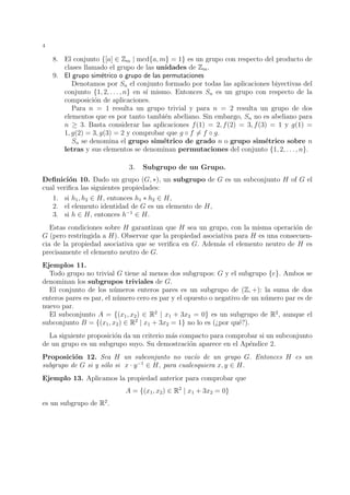 4 
8. El conjunto {[a] 2 Zm | mcd{a,m} = 1} es un grupo con respecto del producto de 
clases llamado el grupo de las unidades de Zm. 
9. El grupo sim´etrico o grupo de las permutaciones 
Denotamos por Sn el conjunto formado por todas las aplicaciones biyectivas del 
conjunto {1, 2, . . . , n} en s´ı mismo. Entonces Sn es un grupo con respecto de la 
composici´on de aplicaciones. 
Para n = 1 resulta un grupo trivial y para n = 2 resulta un grupo de dos 
elementos que es por tanto tambi´en abeliano. Sin embargo, Sn no es abeliano para 
n  3. Basta considerar las aplicaciones f(1) = 2, f(2) = 3, f(3) = 1 y g(1) = 
1, g(2) = 3, g(3) = 2 y comprobar que g  f6= f  g. 
Sn se denomina el grupo sim´etrico de grado n o grupo sim´etrico sobre n 
letras y sus elementos se denominan permutaciones del conjunto {1, 2, . . . , n}. 
3. Subgrupo de un Grupo. 
Definici´on 10. Dado un grupo (G, ), un subgrupo de G es un subconjunto H of G el 
cual verifica las siguientes propiedades: 
1. si h1, h2 2 H, entonces h1  h2 2 H, 
2. el elemento identidad de G es un elemento de H, 
3. si h 2 H, entonces h−1 2 H. 
Estas condiciones sobre H garantizan que H sea un grupo, con la misma operaci´on de 
G (pero restringida a H). Observar que la propiedad asociativa para H es una consecuen-cia 
de la propiedad asociativa que se verifica en G. Adem´as el elemento neutro de H es 
precisamente el elemento neutro de G. 
Ejemplos 11. 
Todo grupo no trivial G tiene al menos dos subgrupos: G y el subgrupo {e}. Ambos se 
denominan los subgrupos triviales de G. 
El conjunto de los n´umeros enteros pares es un subgrupo de (Z, +): la suma de dos 
enteros pares es par, el n´umero cero es par y el opuesto o negativo de un n´umero par es de 
nuevo par. 
El subconjunto A = {(x1, x2) 2 R2 | x1 + 3x2 = 0} es un subgrupo de R2, aunque el 
subconjunto B = {(x1, x2) 2 R2 | x1 + 3x2 = 1} no lo es (¿por qu´e?). 
La siguiente proposici´on da un criterio m´as compacto para comprobar si un subconjunto 
de un grupo es un subgrupo suyo. Su demostraci´on aparece en el Ap´endice 2. 
Proposici´on 12. Sea H un subconjunto no vac´ıo de un grupo G. Entonces H es un 
subgrupo de G si y s´olo si x · y−1 2 H, para cualesquiera x, y 2 H. 
Ejemplo 13. Aplicamos la propiedad anterior para comprobar que 
A = {(x1, x2) 2 R2 | x1 + 3x2 = 0} 
es un subgrupo de R2. 
 