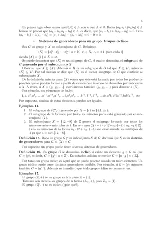 5 
En primer lugar observamos que (0, 0) 2 A, con lo cual A6= ?. Dados (a1, a2), (b1, b2) 2 A 
hemos de probar que (a1 − b1, a2 − b2) 2 A, es decir, que (a1 − b1) + 3(a2 − b2) = 0. Pero 
(a1 − b1) + 3(a2 − b2) = (a1 + 3a2) − (b1 + 3b2) = 0 − 0 = 0. 
4. Sistemas de generadores para un grupo. Grupos c´ıclicos. 
Sea G un grupo y X un subconjunto de G. Definimos 
hXi = {x1 
1 · x2 
2 · · · xn 
n | n 2 N, xi 2 X, i = ±1 para cada i} 
siendo hXi = {1} si X = ?. 
Se puede demostrar que hXi es un subgrupo de G, el cual se denomina el subgrupo de 
G generado por el subconjunto X. 
Observar que X  hXi. Adem´as si H es un subgrupo de G tal que X  H, entonces 
hXi  H. Por tal motivo se dice que hXi es el menor subgrupo de G que contiene al 
subconjunto X. 
De la definici´on anterior para hXi vemos que ´este est´a formado por todos los productos 
posibles que se pueden formar a partir de elementos o inversos de elementos pertenecientes 
a X. A veces, si X = {g1, g2, . . .}, escribiremos tambi´en hg1, g2, . . .i para denotar a hXi. 
Por ejemplo, son elementos de ha, bi: 
1, a, a2, a3, . . . , a−1, a−2, a−3, . . . b, b2, b3, . . . , b−1, b−2, b−3, . . . ab, a2b, a2ba−3, bab2a−5, etc 
Por supuesto, muchos de estos elementos pueden ser iguales. 
Ejemplos 14. 
1. El subgrupo de (C, ·) generado por X = {i} es {±1,±i}. 
2. El subgrupo de Z formado por todos los n´umeros pares est´a generado por el sub-conjunto 
{2}. 
3. El subconjunto X = {12,−8} de Z genera el subgrupo formado por todos los 
n´umeros enteros m´ultiplos de 4. En este caso hXi = {n1 ·12+n2 ·(−8) | n1, n2 2 Z}. 
Pero los n´umeros de la forma n1 · 12 + n2 · (−8) son exactamente los m´ultiplos de 
4 ya que 4 = mcd{12,−8}. 
Definici´on 15. Dado un grupo G y un subconjunto X de G, decimos que X es un sistema 
de generadores para G, si hXi = G. 
Por supuesto un grupo puede tener diversos sistemas de generadores. 
Definici´on 16. Un grupo G se denomina c´ıclico si existe un elemento g 2 G tal que 
G = hgi, es decir, G = {gn | n 2 Z}. En notaci´on aditiva se escribe G = {n · g | n 2 Z}. 
Por tanto un grupo c´ıclico es aquel que se puede generar usando un ´unico elemento. Un 
grupo c´ıclico puede tener distintos generadores posibles. Por ejemplo, si G = hgi entonces 
tambi´en G = hg−1i. Adem´as es inmediato que todo grupo c´ıclico es conmutativo. 
Ejemplos 17. 
El grupo (Z, +) es un grupo c´ıclico, pues Z = h1i. 
Tambi´en son c´ıclicos los grupos de la forma (Zm, +), pues Zm = h1i. 
El grupo (Q, ·) no es c´ıclico (¿por qu´e?). 
 